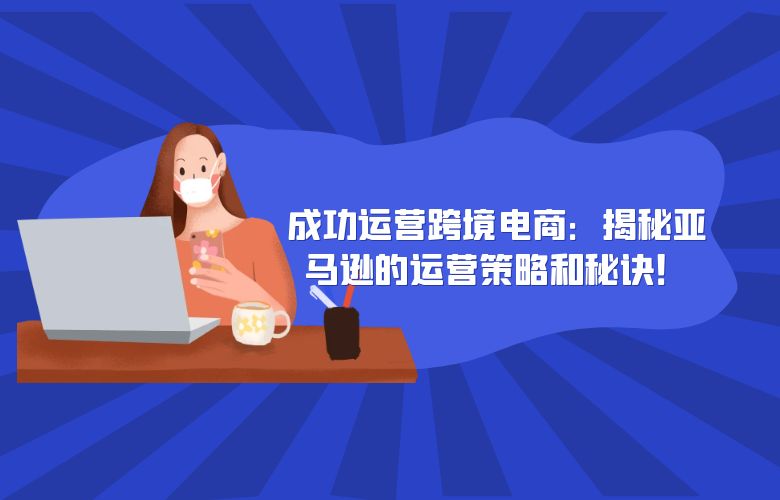 成功运营跨境电商:揭秘亚马逊的运营策略和秘诀!