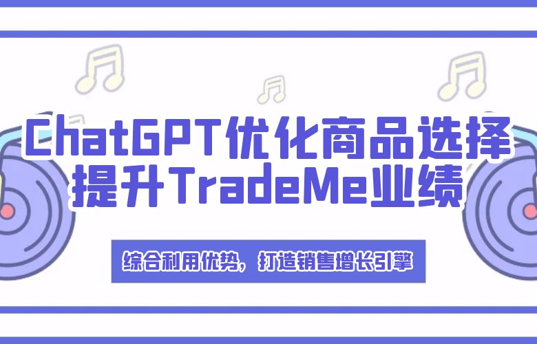 综合利用优势,打造销售增长引擎——ChatGPT优化商品选择,结合TradeMe平台特点提升业绩