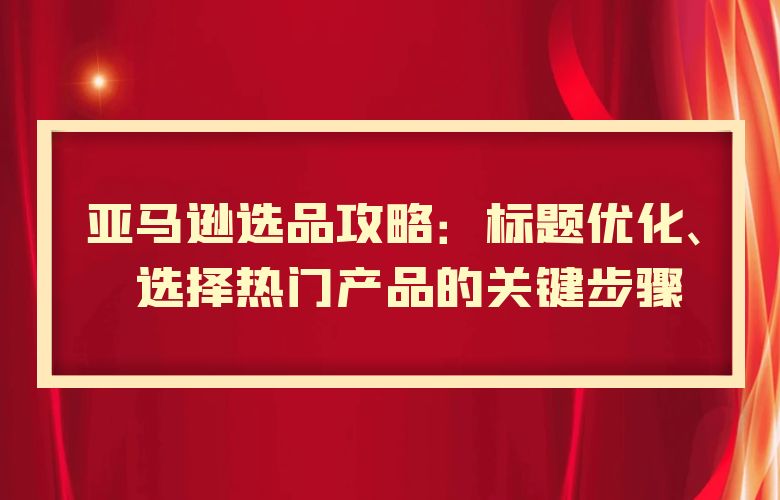 亚马逊选品攻略:标题优化、选择热门产品的关键步骤