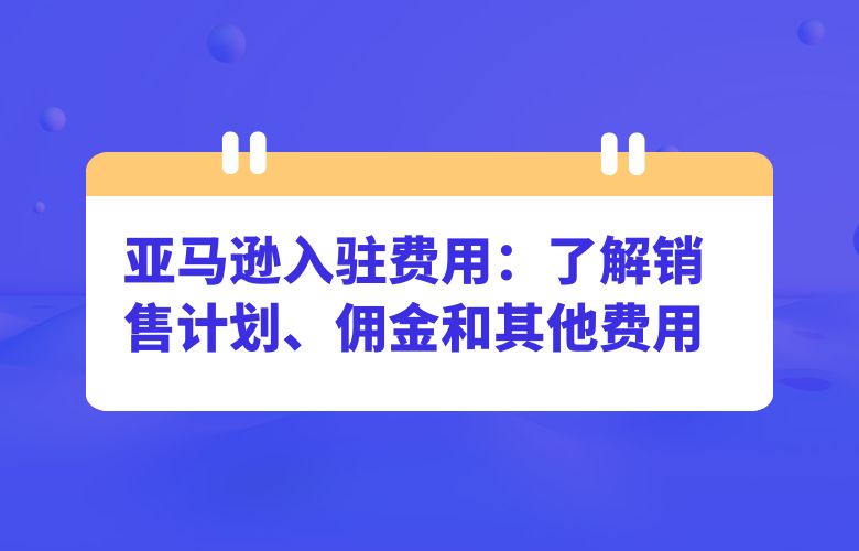 亚马逊入驻费用：了解销售计划、佣金和其他费用