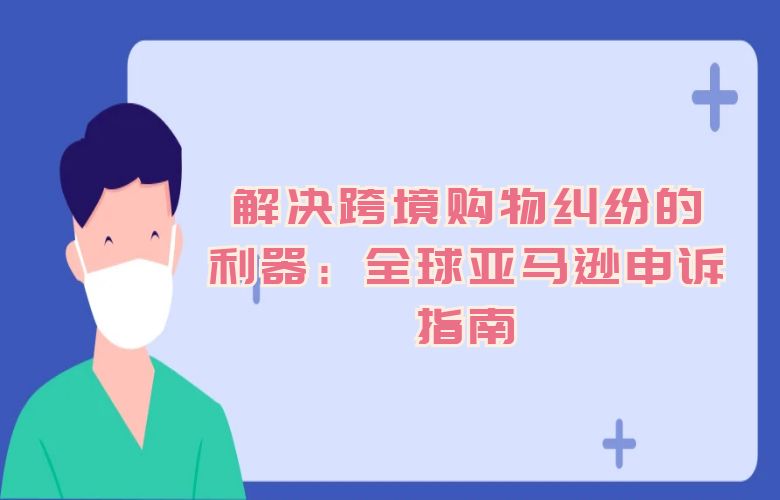 解决跨境购物纠纷的利器:全球亚马逊申诉指南