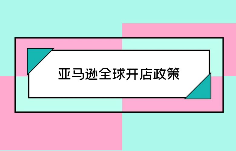 亚马逊全球开店政策