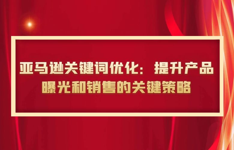 亚马逊关键词优化:提升产品曝光和销售的关键策略