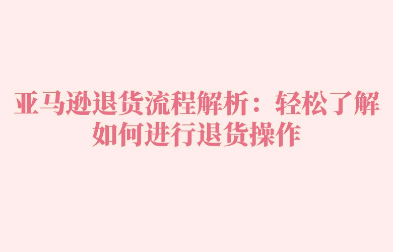 亚马逊退货流程解析:轻松了解如何进行退货操作