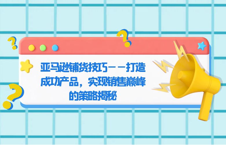 亚马逊铺货技巧——打造成功产品,实现销售巅峰的策略揭秘