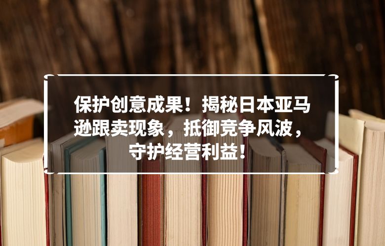 保护创意成果!揭秘日本亚马逊跟卖现象,抵御竞争风波,守护经营利益!