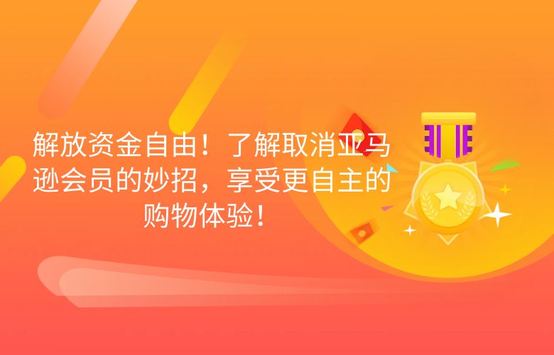 解放资金自由!了解取消亚马逊会员的妙招,享受更自主的购物体验!