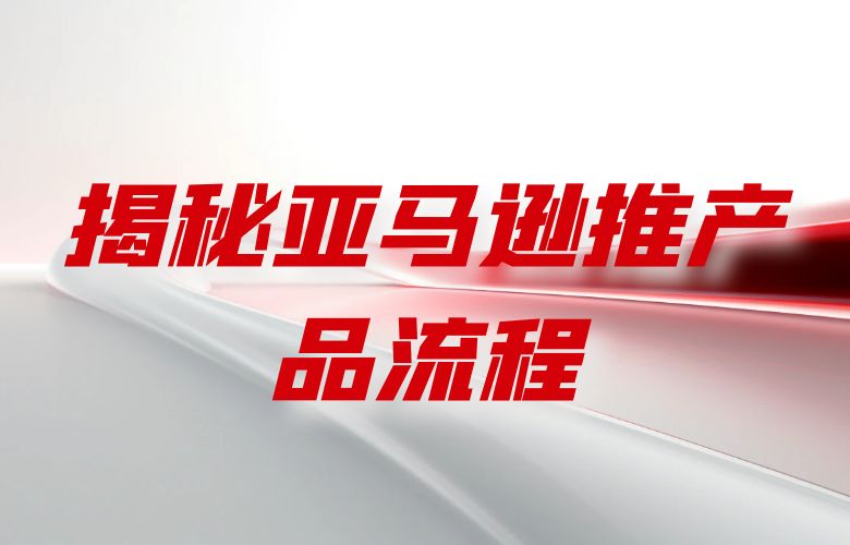 揭秘亚马逊推产品流程:打造成功的跨境电商之路