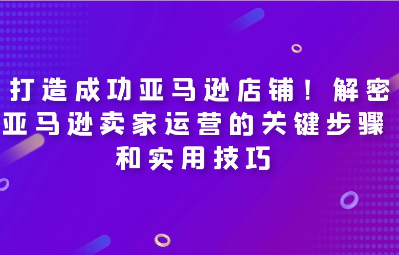 打造成功亚马逊店铺!解密亚马逊卖家运营的关键步骤和实用技巧