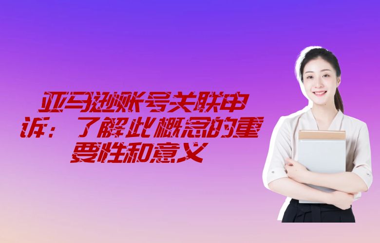 亚马逊账号关联申诉:了解此概念的重要性和意义