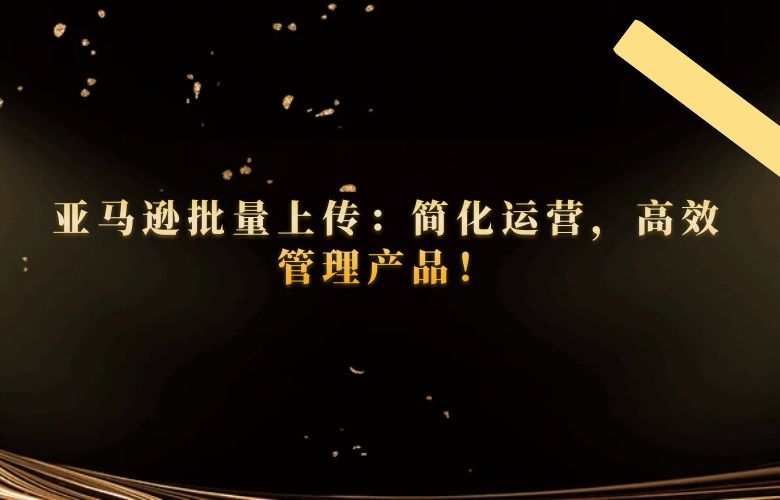 亚马逊批量上传:简化运营,高效管理产品!