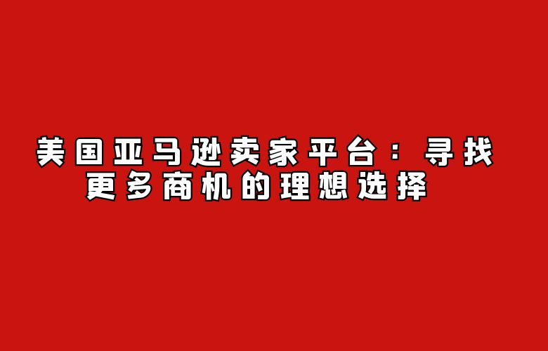 美国亚马逊卖家平台：寻找更多商机的理想选择 