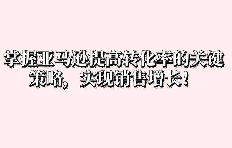 掌握亚马逊提高转化率的关键策略,实现销售增长!