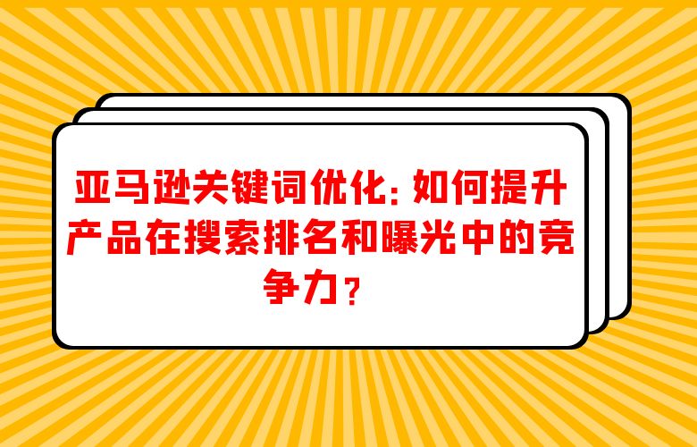 亚马逊关键词优化:如何提升产品在搜索排名和曝光中的竞争力?