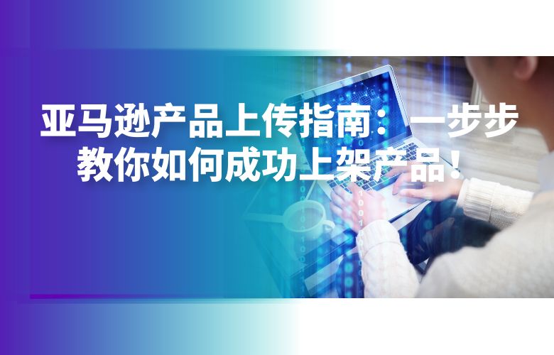 亚马逊产品上传指南：一步步教你如何成功上架产品！