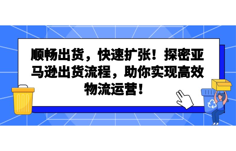 顺畅出货,快速扩张!探密亚马逊出货流程,助你实现高效物流运营!