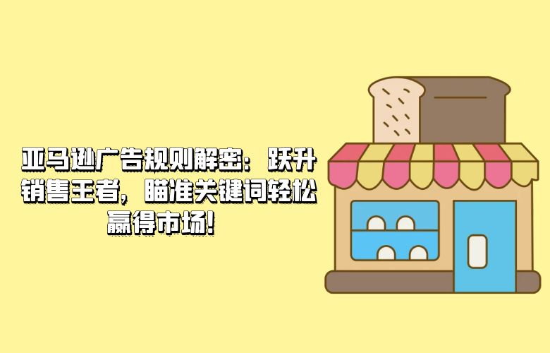 亚马逊广告规则解密:跃升销售王者,瞄准关键词轻松赢得市场!