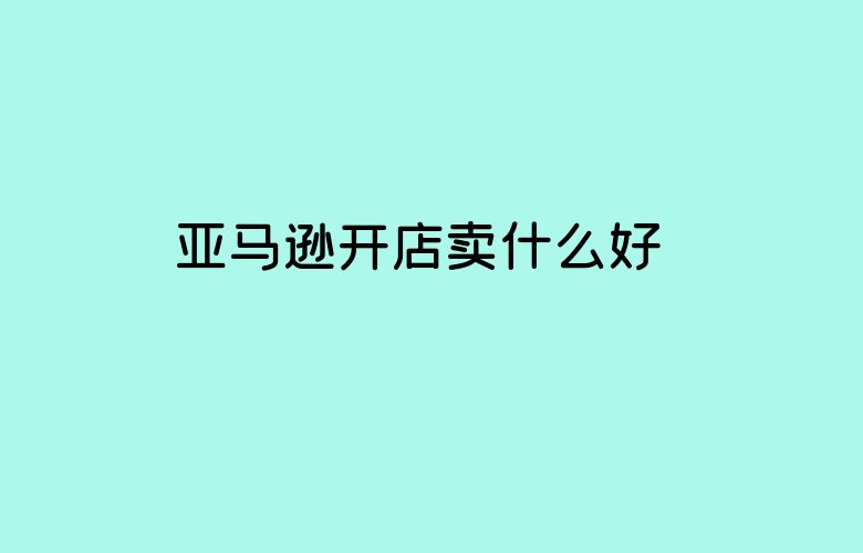 亚马逊开店卖什么好