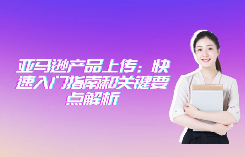 亚马逊产品上传:快速入门指南和关键要点解析