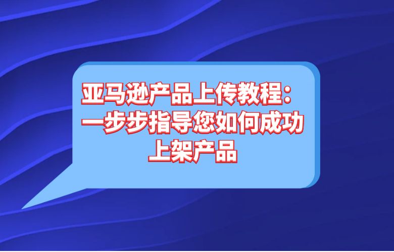 亚马逊产品上传教程:一步步指导您如何成功上架产品