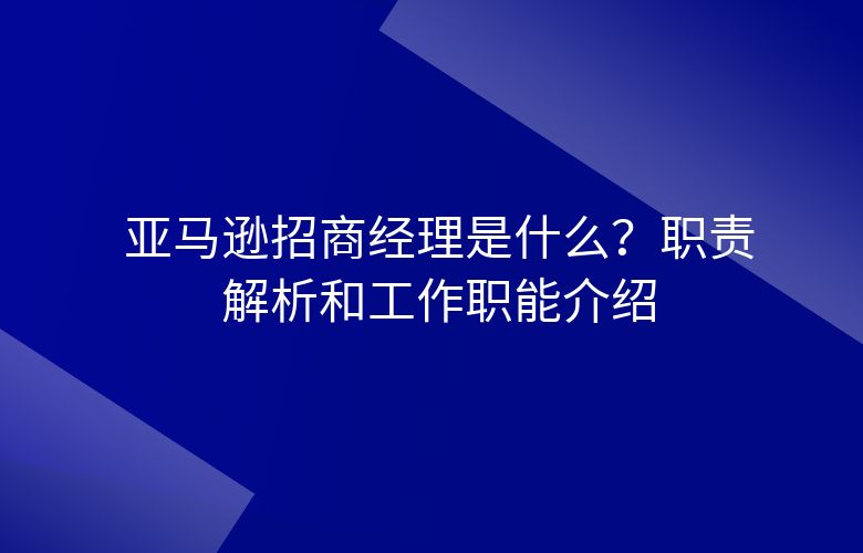 亚马逊招商经理是什么？职责解析和工作职能介绍