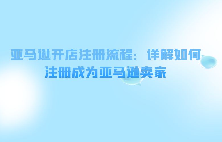 亚马逊开店注册流程:详解如何注册成为亚马逊卖家