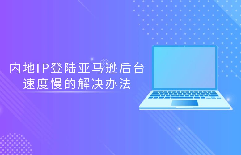 内地IP登陆亚马逊后台速度慢的解决办法