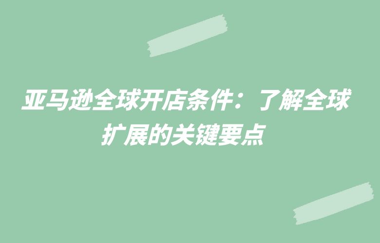 亚马逊全球开店条件：了解全球扩展的关键要点 