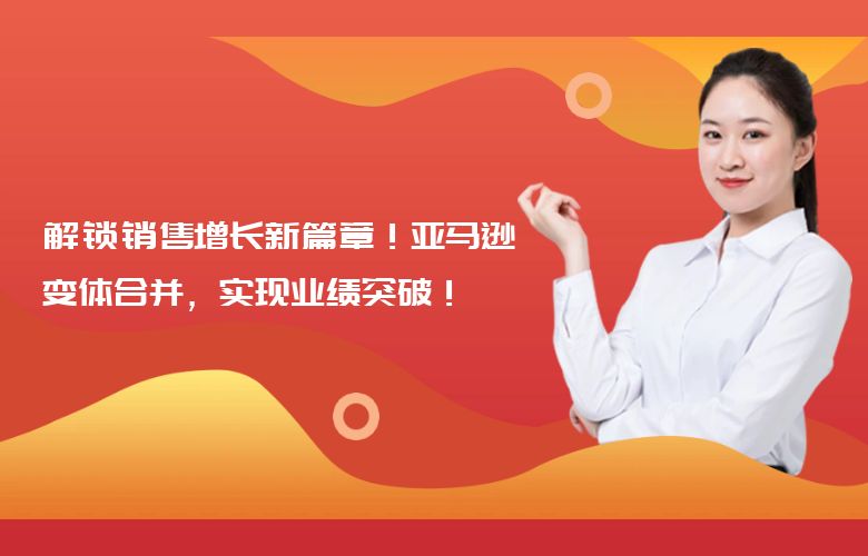解锁销售增长新篇章!亚马逊变体合并,实现业绩突破!