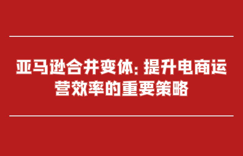 亚马逊合并变体:提升电商运营效率的重要策略