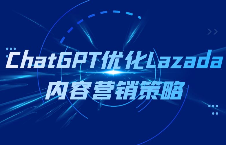 ChatGPT优化Lazada内容营销策略,助力卖家“玩转内容”