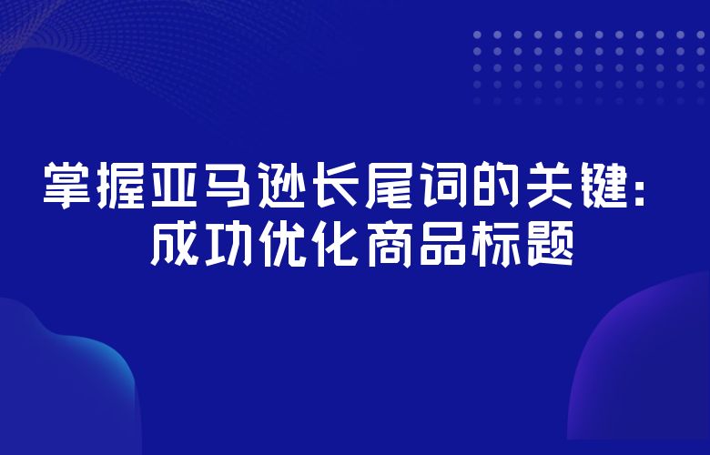 掌握亚马逊长尾词的关键：成功优化商品标题