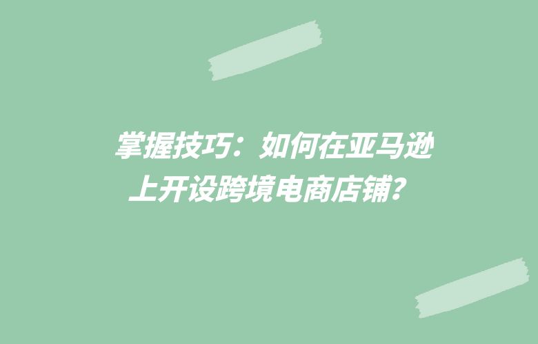 掌握技巧:如何在亚马逊上开设跨境电商店铺?