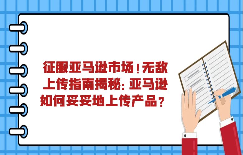征服亚马逊市场!无敌上传指南揭秘:亚马逊如何妥妥地上传产品?