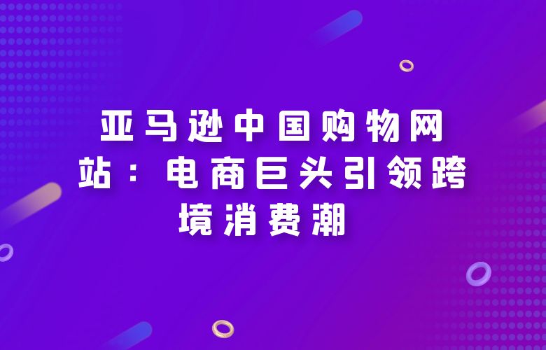 亚马逊中国购物网站:电商巨头引领跨境消费潮