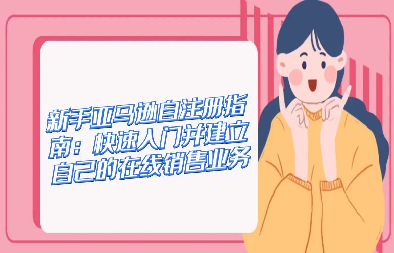 新手亚马逊自注册指南:快速入门并建立自己的在线销售业务