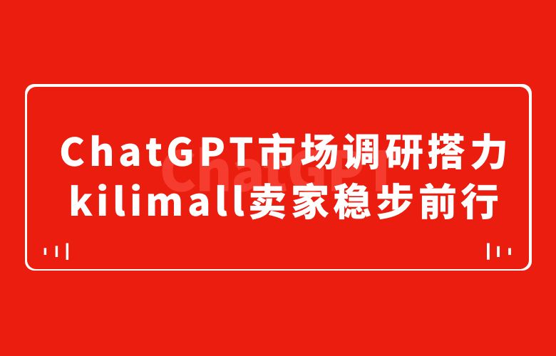把握市场脉搏!ChatGPT市场调研搭力kilimall跨境卖家稳步前行