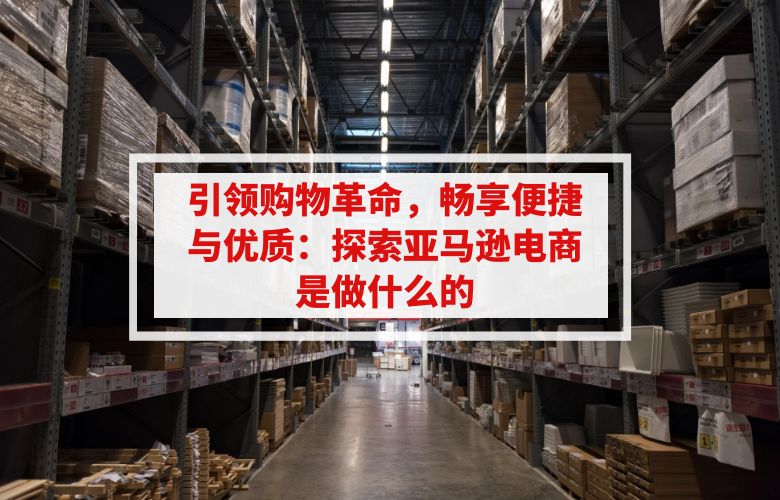 引领购物革命,畅享便捷与优质:探索亚马逊电商是做什么的