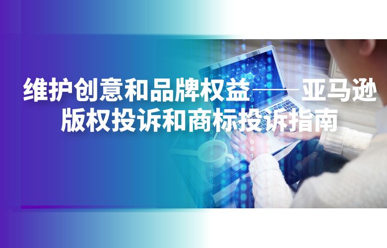 维护创意和品牌权益——亚马逊版权投诉和商标投诉指南