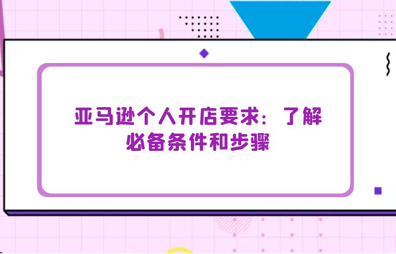 亚马逊个人开店要求:了解必备条件和步骤
