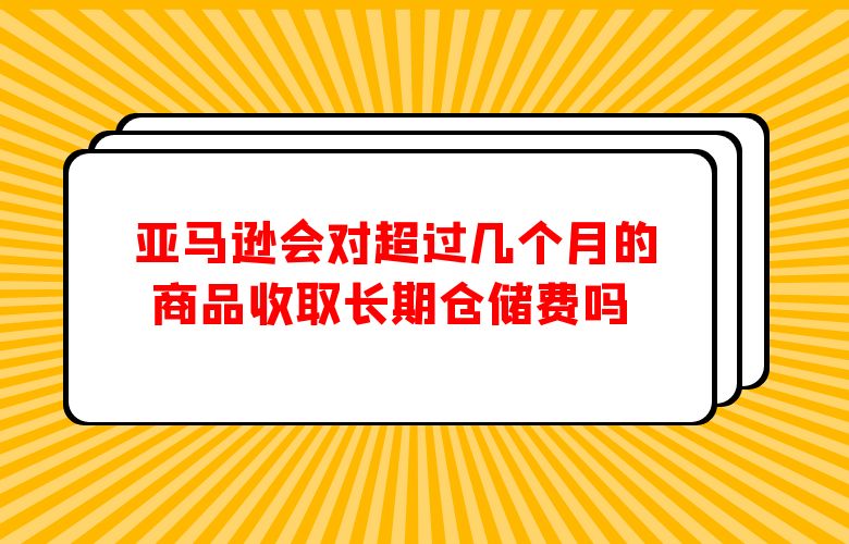 亚马逊会对超过几个月的商品收取长期仓储费吗