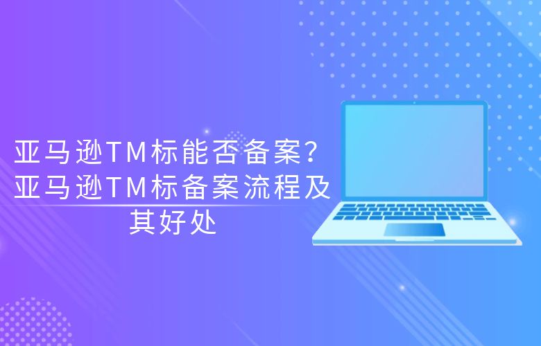 亚马逊TM标能否备案?亚马逊TM标备案流程及其好处