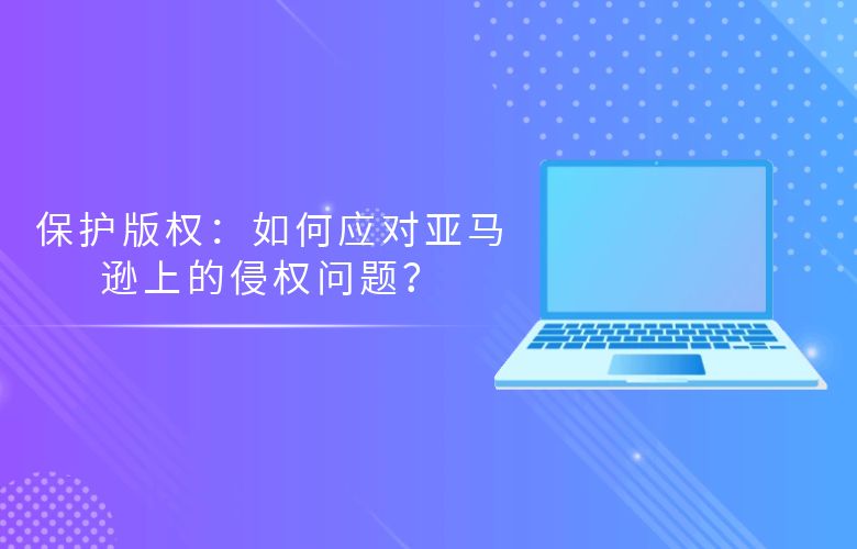 保护版权:如何应对亚马逊上的侵权问题?
