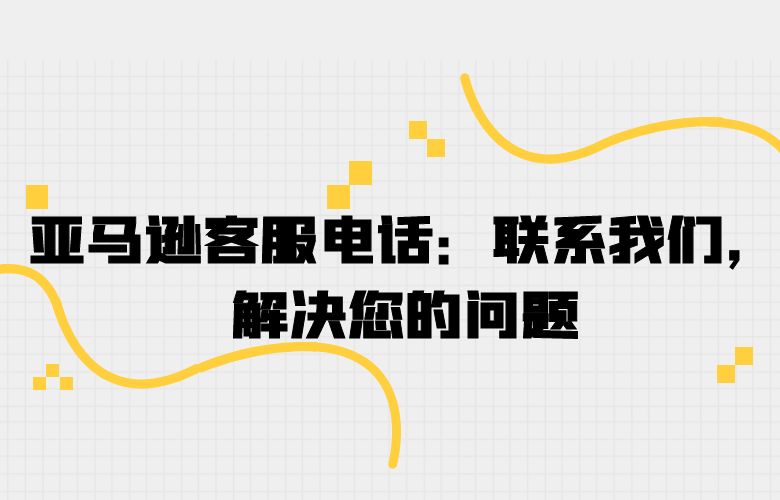 亚马逊客服电话：联系我们，解决您的问题