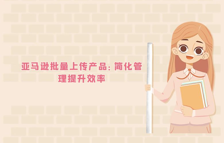 亚马逊批量上传产品:简化管理提升效率