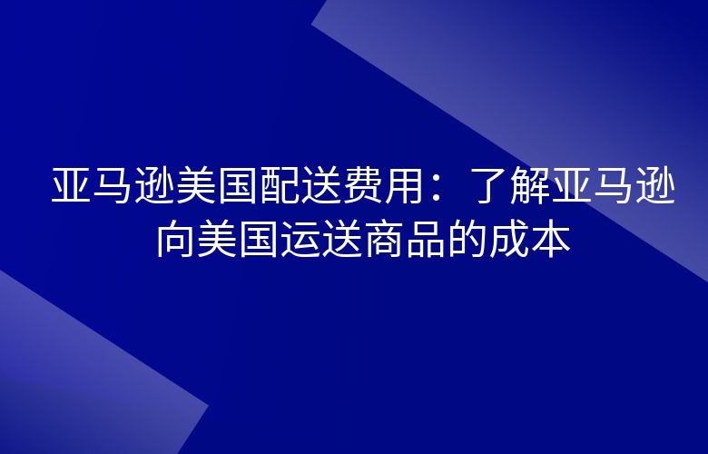 亚马逊美国配送费用：了解亚马逊向美国运送商品的成本