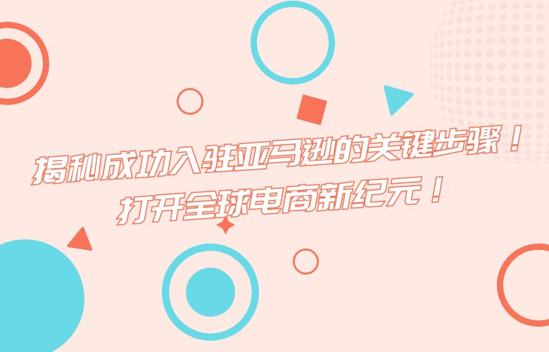 揭秘成功入驻亚马逊的关键步骤!打开全球电商新纪元!