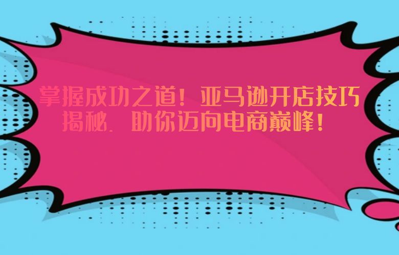 掌握成功之道!亚马逊开店技巧揭秘,助你迈向电商巅峰!