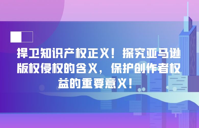 捍卫知识产权正义!探究亚马逊版权侵权的含义,保护创作者权益的重要意义!