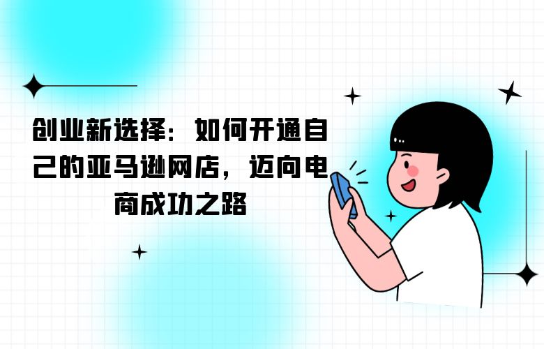 创业新选择:如何开通自己的亚马逊网店,迈向电商成功之路